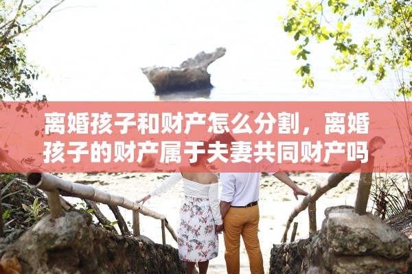 离婚孩子和财产怎么分割，离婚孩子的财产属于夫妻共同财产吗