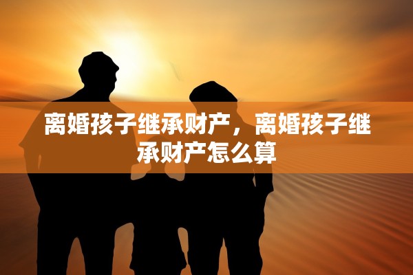 离婚孩子继承财产，离婚孩子继承财产怎么算