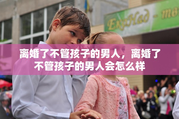离婚了不管孩子的男人，离婚了不管孩子的男人会怎么样