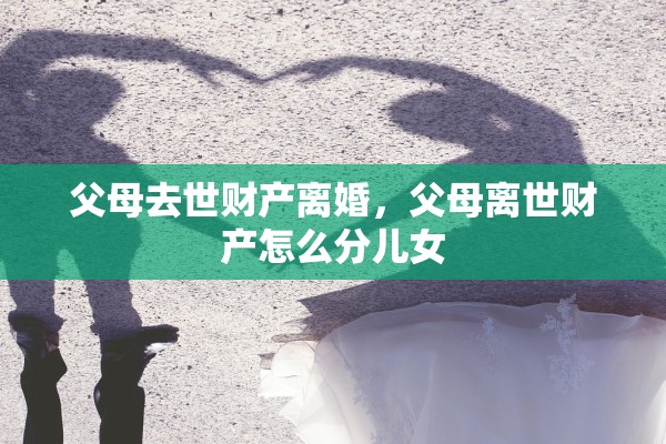 父母去世财产离婚，父母离世财产怎么分儿女