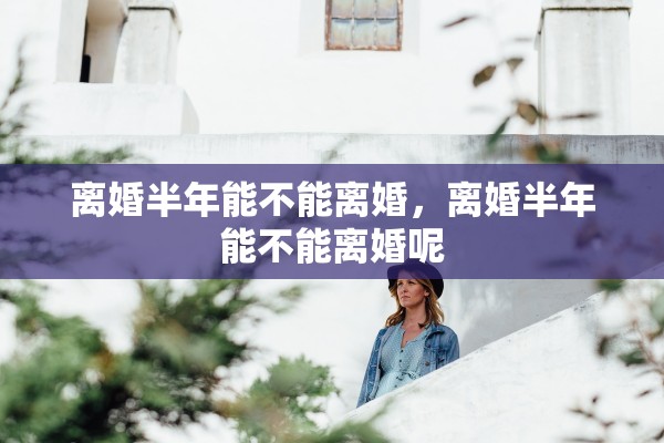 离婚半年能不能离婚，离婚半年能不能离婚呢