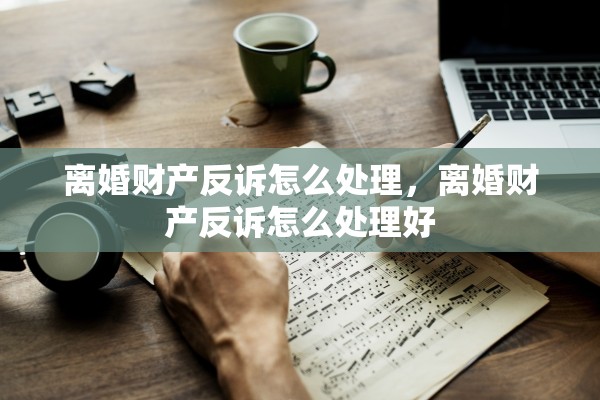 离婚财产反诉怎么处理，离婚财产反诉怎么处理好