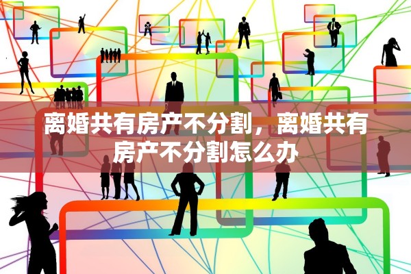 离婚共有房产不分割，离婚共有房产不分割怎么办