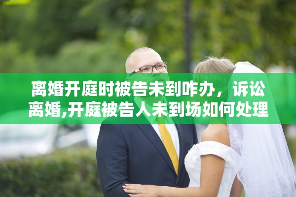 离婚开庭时被告未到咋办，诉讼离婚,开庭被告人未到场如何处理