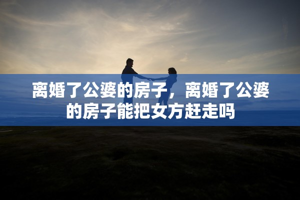离婚了公婆的房子，离婚了公婆的房子能把女方赶走吗