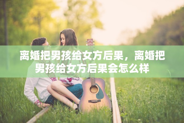 离婚把男孩给女方后果，离婚把男孩给女方后果会怎么样