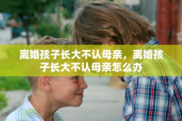 离婚孩子长大不认母亲，离婚孩子长大不认母亲怎么办
