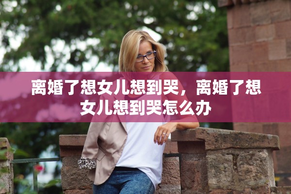 离婚了想女儿想到哭，离婚了想女儿想到哭怎么办