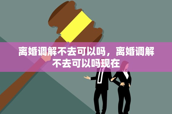 离婚调解不去可以吗，离婚调解不去可以吗现在