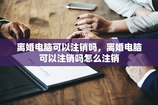 离婚电脑可以注销吗，离婚电脑可以注销吗怎么注销