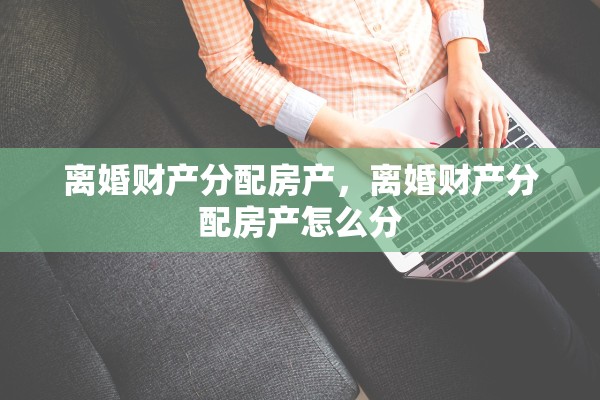 离婚财产分配房产，离婚财产分配房产怎么分