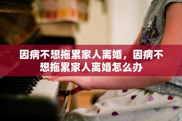 因病不想拖累家人离婚，因病不想拖累家人离婚怎么办