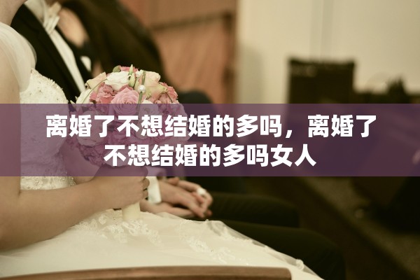 离婚了不想结婚的多吗，离婚了不想结婚的多吗女人