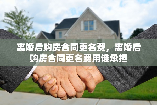 离婚后购房合同更名费，离婚后购房合同更名费用谁承担