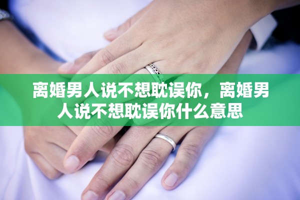 离婚男人说不想耽误你，离婚男人说不想耽误你什么意思