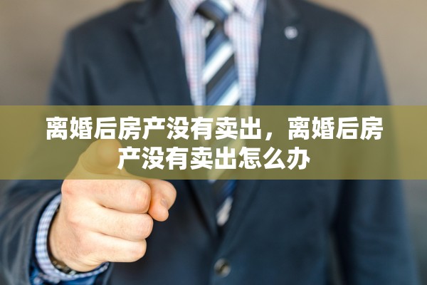离婚后房产没有卖出，离婚后房产没有卖出怎么办