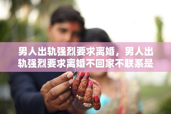 男人出轨强烈要求离婚，男人出轨强烈要求离婚不回家不联系是什么心理