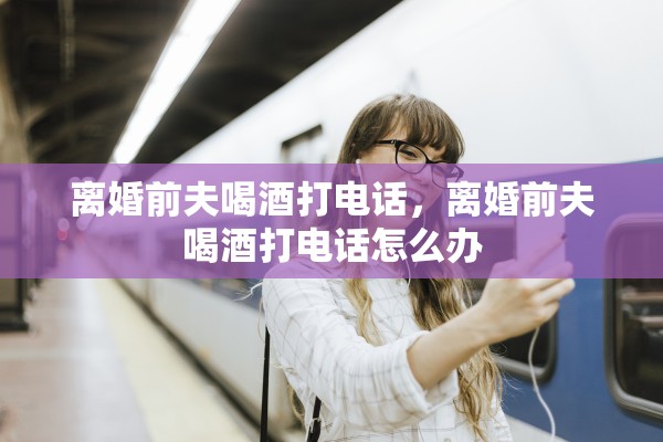 离婚前夫喝酒打电话，离婚前夫喝酒打电话怎么办