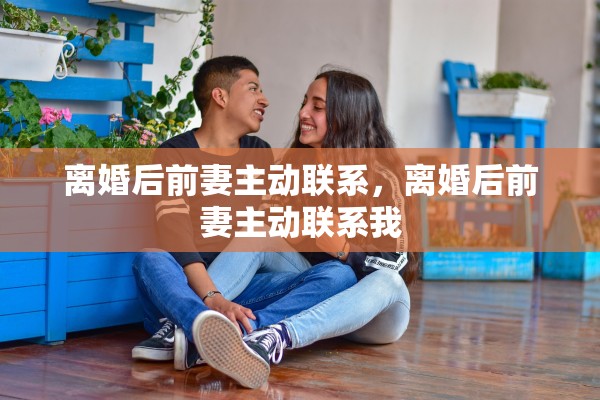 离婚后前妻主动联系，离婚后前妻主动联系我
