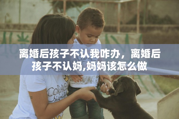 离婚后孩子不认我咋办，离婚后孩子不认妈,妈妈该怎么做