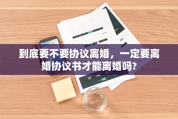到底要不要协议离婚，一定要离婚协议书才能离婚吗?