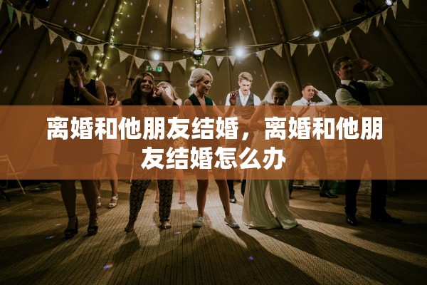 离婚和他朋友结婚，离婚和他朋友结婚怎么办