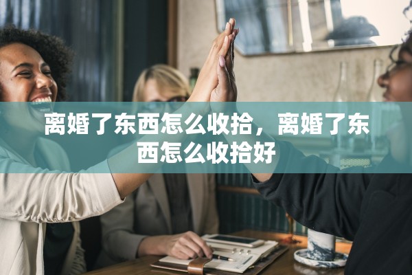 离婚了东西怎么收拾，离婚了东西怎么收拾好