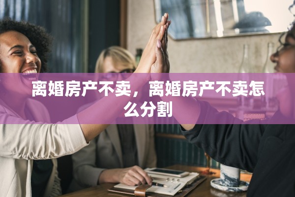 离婚房产不卖，离婚房产不卖怎么分割
