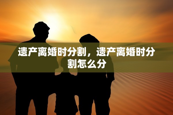 遗产离婚时分割，遗产离婚时分割怎么分