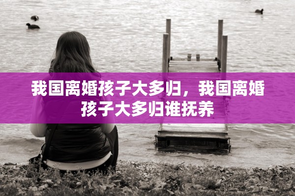 我国离婚孩子大多归，我国离婚孩子大多归谁抚养