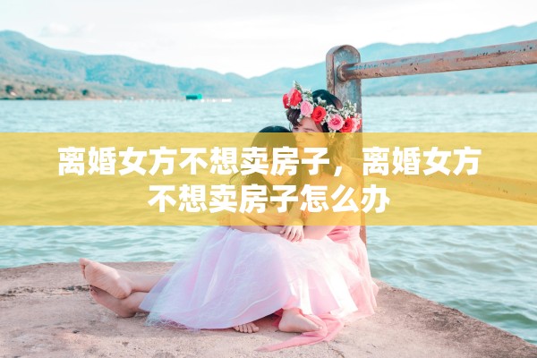 离婚女方不想卖房子，离婚女方不想卖房子怎么办