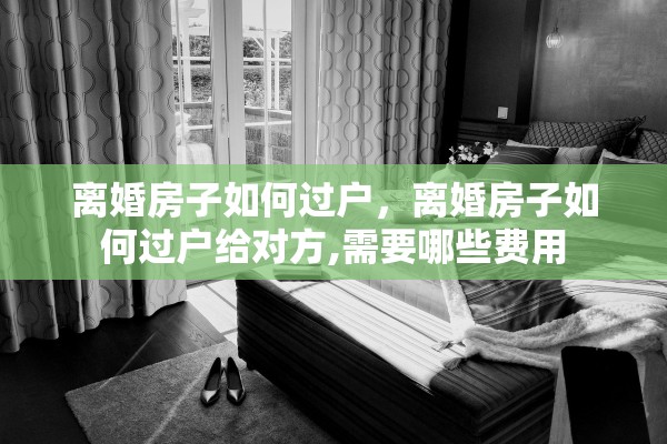 离婚房子如何过户，离婚房子如何过户给对方,需要哪些费用