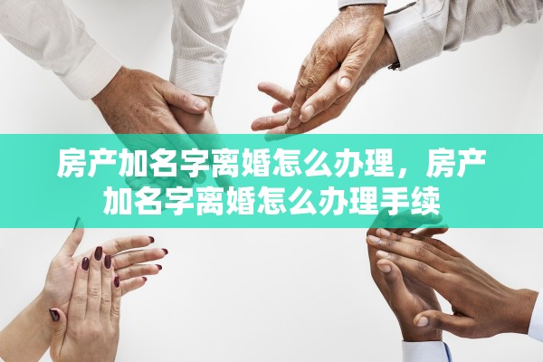 房产加名字离婚怎么办理，房产加名字离婚怎么办理手续