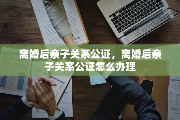 离婚后亲子关系公证，离婚后亲子关系公证怎么办理