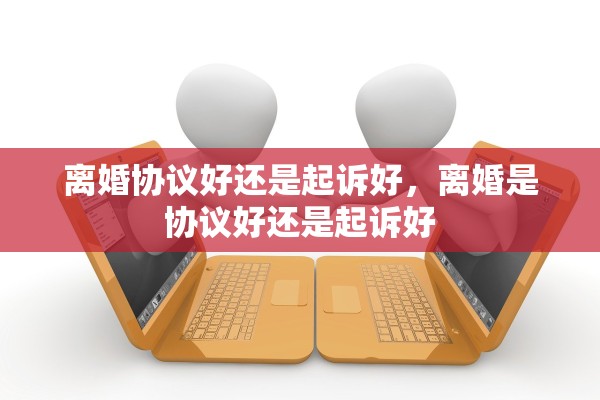 离婚协议好还是起诉好，离婚是协议好还是起诉好