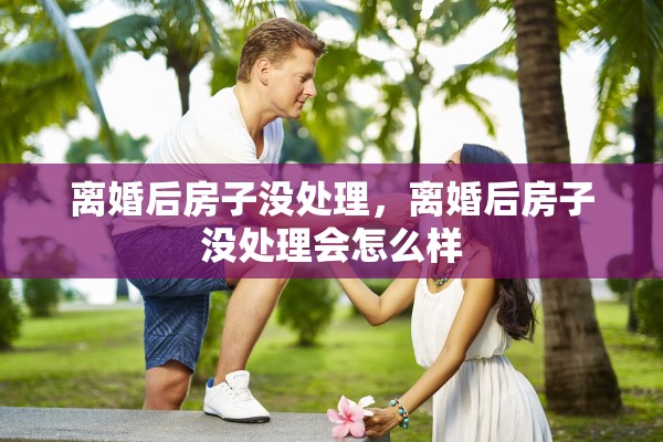 离婚后房子没处理，离婚后房子没处理会怎么样