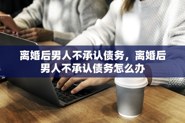 离婚后男人不承认债务，离婚后男人不承认债务怎么办