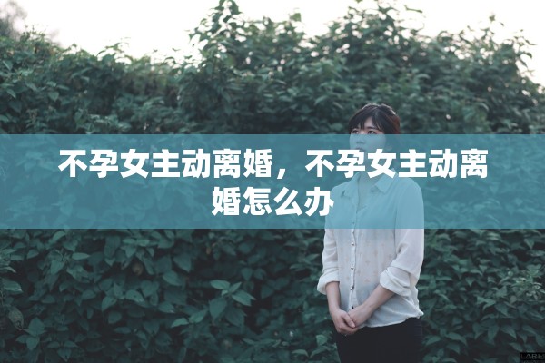 不孕女主动离婚，不孕女主动离婚怎么办