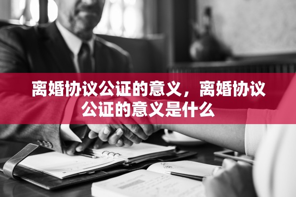 离婚协议公证的意义，离婚协议公证的意义是什么