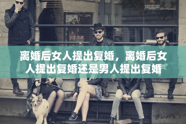 离婚后女人提出复婚，离婚后女人提出复婚还是男人提出复婚