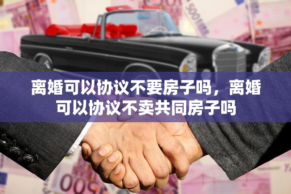 离婚可以协议不要房子吗，离婚可以协议不卖共同房子吗