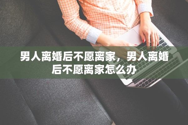 男人离婚后不愿离家，男人离婚后不愿离家怎么办