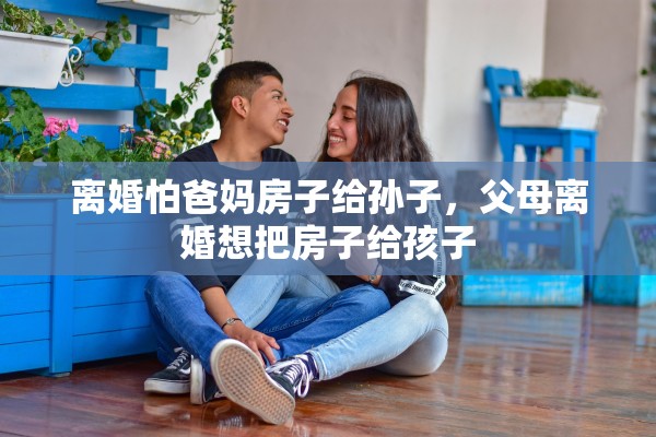 离婚怕爸妈房子给孙子，父母离婚想把房子给孩子