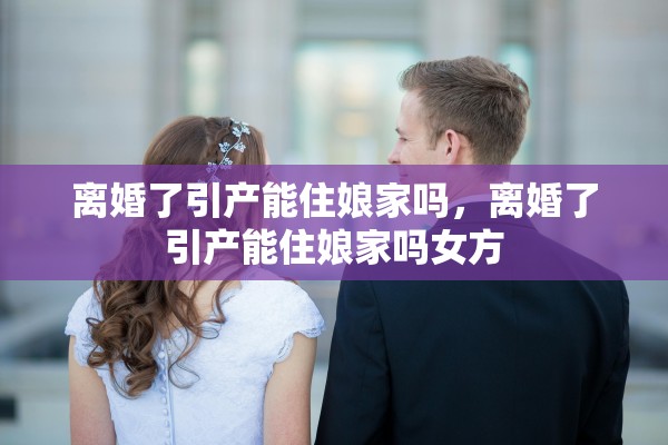 离婚了引产能住娘家吗，离婚了引产能住娘家吗女方
