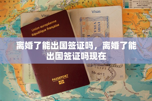 离婚了能出国签证吗，离婚了能出国签证吗现在