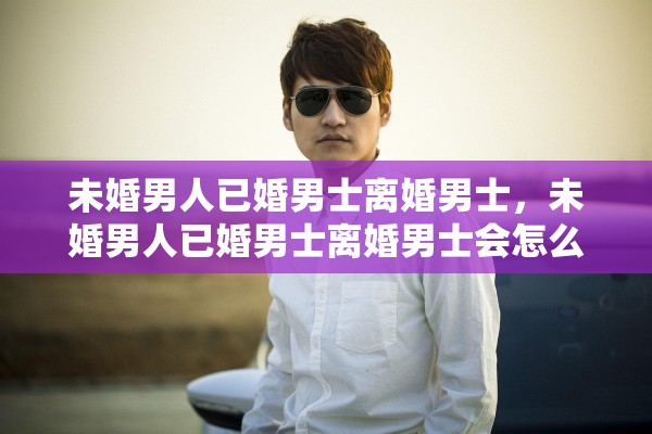 未婚男人已婚男士离婚男士，未婚男人已婚男士离婚男士会怎么样