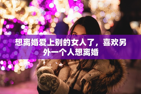 想离婚爱上别的女人了，喜欢另外一个人想离婚