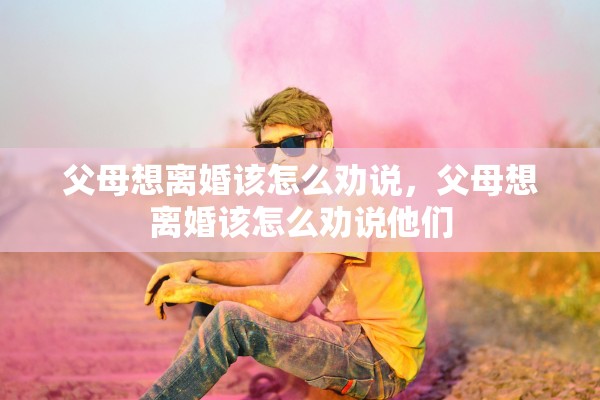 父母想离婚该怎么劝说，父母想离婚该怎么劝说他们