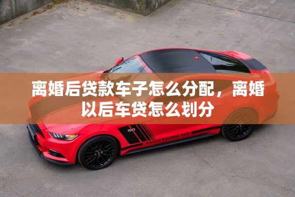 离婚后贷款车子怎么分配，离婚以后车贷怎么划分