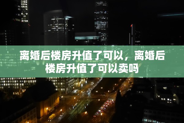 离婚后楼房升值了可以，离婚后楼房升值了可以卖吗